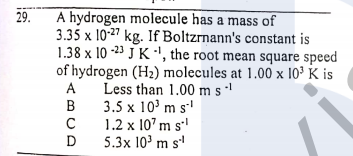 29.
A hydrogen molecule has a mass of
3.35 x 10-27 kg. If Boltzrnann's constant is
1.38 x 10 -23 J K ·', the root mean square speed
of hydrogen (H2) molecules at 1.00 x 10³ K is
Less than 1.00 m s '
3.5 x 10' m s
1.2 x 10' m s'
5.3x 10' m s'
A
B
