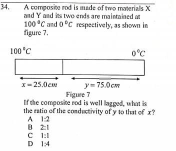 A composite rod is made of two materials X
and Y and its two ends are maintained at
100 °C and 0°C respectively, as shown in
figure 7.
34.
100 °C
0°C
y = 75.0 cm
Figure 7
x= 25.0cm
If the composite rod is well lagged, what is
the ratio of the conductivity of y to that of x?
A 1:2
в 2:1
C 1:1
D 1:4
D
