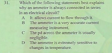 Which of the following statements best explains
why an ammeter is always connected in series
in an electrical circuit?
It allows current to flow through it.
B The ammeter is a very accurate current
measuring instrument.
C The pd across the ammeter is usually
negligible.
D The ammeter is extremely sensitive to
changes in temperature.
31.
A
