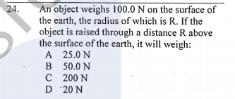 An object weighs 100.0 N on the surface of
the earth, the radius of which is R. If the
object is raised through a distance R above
the surface of the earth, it will weigh:
A 25.0 N
B 50.0 N
C 200 N
D 20 N
24.
