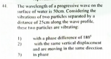 The wavelength of a progressive wave on the
surface of water is 50cm. Considering the
vibrations of two particles separated by a
distance of 25cm along the wave profile.
these two particles are vibrating
44.
with a phase difference of I80
with the same vertical displacement
and are moving in the same direction
in phase
1)
2)
