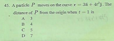 45. A particle P moves on the curve r = 3i + 4t'j. The
distance of P from the origin when t = 1 is
A 3
в 4
C 5
D 7

