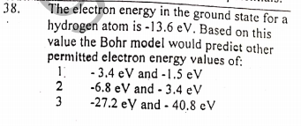 The electron energy in the ground state for a
hydrogen atom is -13.6 eV. Based on this
value the Bohr model would predict other
permitted electron energy values of:
- 3.4 eV and -1.5 eV
-6.8 eV and - 3.4 eV
-27.2 ey and - 40.8 eV
38.
23
