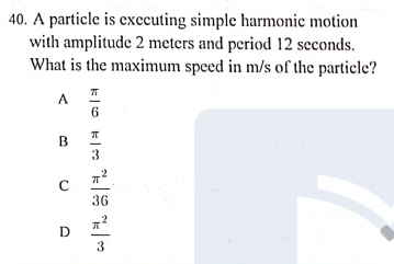 40. A particle is exccuting simple harmonic motion
with amplitude 2 meters and period 12 seconds.
What is the maximum speed in m/s of the particle?
A
6.
3
36
D
3
