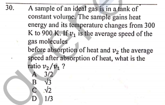 A sample of an ideal gas is in a tank of
constant volume. The sample gains heat
energy and its temperature changes from 300
K to 900 K. If v, is the average speed of the
gas molecules
before absorption of heat and v2 the average
speed after absorption of heat, what is the
ratio v2/v, ?
A 3/2
B V3
30.
D 1/3
