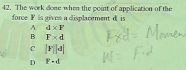 42. The work done when the point of application of the
force F is given a displacement d is
A dxF
Fxd
A
Fxd= Momen
B
c F||a|
WE
Fid
D
F.d
