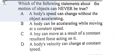 7.
Which of the following statements about the
motion of objects can NEVER be true?
A A body's speed can change without the
object accelerating.
B A body can be accelerating while moving
at a constant speed.
C A boy can move as a result of a constant
resultant force acting on it.
A body's velocity can change at constant
speed.
