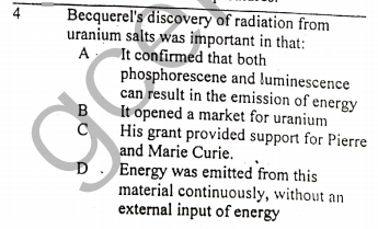 Becquerel's discovery of radiation from
uranium salts was important in that:
It confirmed that both
phosphorescene and luminescence
can result in the emission of energy
It opened a market for uranium
His grant provided support for Pierre
and Marie Curie. ,
D. Energy was emitted from this
material continuously, without an
external input of energy
4
A
B

