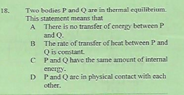 Two bodies P and Q are in thermal equilibrium.
This statement means that
18.
A There is no transfer of energy between P
and Q.
B The rate of transfer of heat between P and
Q is constant.
C P and Q have the same amount of internal
energy.
D Pand Q are in physical contact with cach
other.
