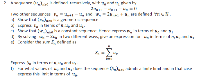 2. A sequence (un)nzo is defined recursively, with u, and u̟ given by
2un+2 – Un+1 – Un = 0
Two other sequences vn = Un+1 – Un and wn = 2un+1 + Un are defined Vn EN.
a) Show that (vn)nzo is a geometric sequence
b) Express vn in terms of n, u, and U1.
c) Show that (w,n)nzo is a constant sequence. Hence express w, in terms of u, and u,.
d) By solving wn – 2vn in two different ways, give an expression for un in terms of n, u, and uq.
e) Consider the sum S, defined as
n
Uk
k=0
Express Sn in terms of n, u, and u1.
f) For what values of uo and uz does the sequence (Sn)n20 admits a finite limit and in that case
express this limit in terms of u,.
