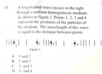 A lengitudinal wave moves to the right
through a uniform homogeneous medium,
as shown in figure 2. Points I, 2, 3 and 4
represent the positions of the particles of
the medium. The wavelength of this wave
is equal to the distance between points
Figure 2
A I and 2
B 2 and 3
CI and 3
D and 4
