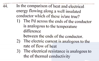 In the comparison of heat and electrical
energy flowing along a well insulated
conductor which of these is/are true?
1) The Pd across the ends of the conductor
is analogous to the temperature
difference
44.
between the ends of the conductor.
2) The electric current is analogous to the
rate of flow of heat
3) The electrical resistance is analogous to
the of thermal conductivity
