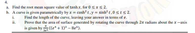 4.
a. Find the root mean square value of tanh x, for 0 < x< 2.
b. A curve is given parametrically by x = cosh² t ,y = sinh² t ,0 <t< 2.
i.
Find the length of the curve, leaving your answer in terms of e.
Prove that the area of surface generated by rotating the curve through 2n radians about the x -axis
ii.
is given by
;((e* + 1)³ – 8e“).
3e6
