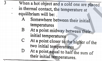 3
When a hot object and a cold one are placed
in thermal contact, the temperature at
equilibrium will be: .
A Somewhere between their initial
temperatures
B At a point midway between their
initial temperatures
C At a point closer to the higher of the
two initial temperatures
D At a point equal to half the sum of
their initial temperatures.

