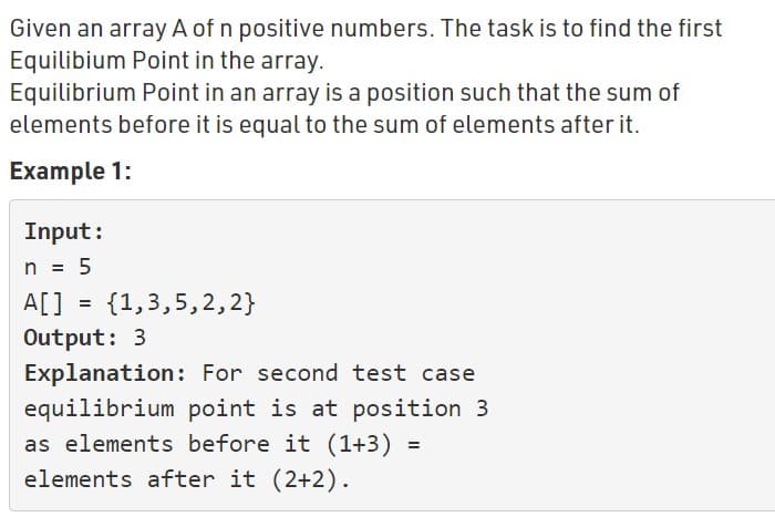 Given an array A of n positive numbers. The task is to find the first
Equilibium Point in the array.
Equilibrium Point in an array is a position such that the sum of
elements before it is equal to the sum of elements after it.
Example 1:
Input:
n = 5
%3D
A[] = {1,3,5,2,2}
Output: 3
Explanation: For second test case
equilibrium point is at position 3
as elements before it (1+3) =
elements after it (2+2).
