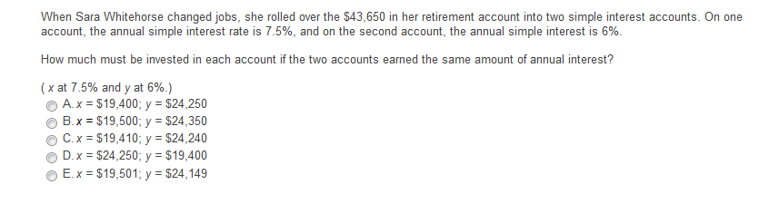 When Sara Whitehorse changed jobs, she rolled over the $43,650 in her retirement account into two simple interest accounts. On one
account, the annual simple interest rate is 7.5%, and on the second account, the annual simple interest is 6%.
How much must be invested in each account if the two accounts earned the same amount of annual interest?
(x at 7.5% and y at 6%.)
A.x = $19,400; y = $24,250
B.x = $19,500; y = $24,350
C.x = $19,410; y = $24,240
D.x = $24,250; y = $19,400
E.x = $19,501; y = $24,149
