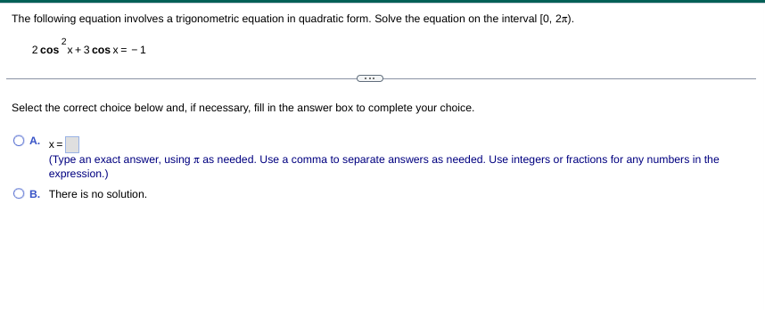 The following equation involves a trigonometric equation in quadratic form. Solve the equation on the interval [0, 2x).
2 cos x+3 cos x = - 1
Select the correct choice below and, if necessary, fill in the answer box to complete your choice.
O A. x=
(Type an exact answer, using t as needed. Use a comma to separate answers as needed. Use integers or fractions for any numbers in the
expression.)
B. There is no solution.
