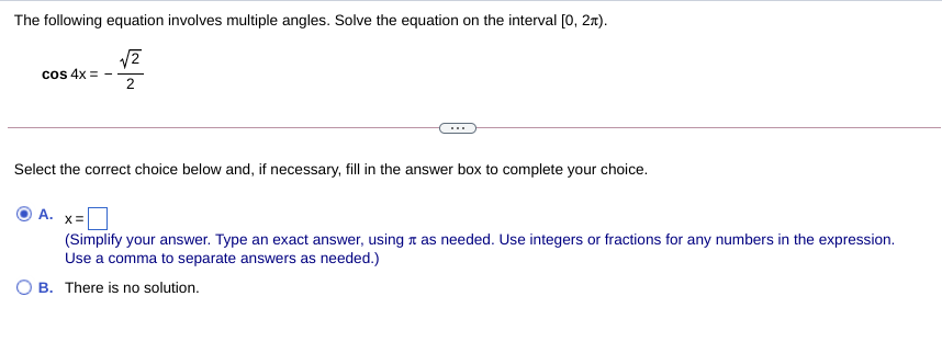 The following equation involves multiple angles. Solve the equation on the interval [0, 27).
cos 4x =
2
Select the correct choice below and, if necessary, fill in the answer box to complete your choice.
A. x=
(Simplify your answer. Type an exact answer, using n as needed. Use integers or fractions for any numbers in the expression.
Use a comma to separate answers as needed.)
B. There is no solution.
