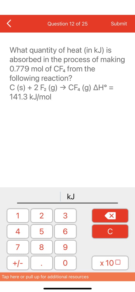 1
4
7
+/-
Question 12 of 25
What quantity of heat (in kJ) is
absorbed in the process of making
0.779 mol of CF4 from the
following reaction?
C (s) + 2 F₂ (g) → CF₂ (g) AH° =
141.3 kJ/mol
2
5
8
kJ
3
60
9
O
Submit
Tap here or pull up for additional resources
XU
x 100