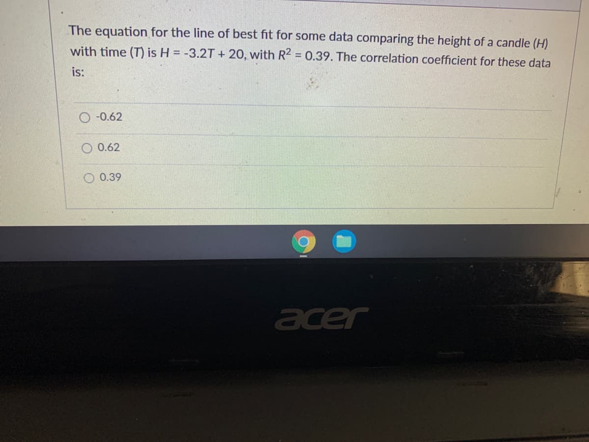 The equation for the line of best fit for some data comparing the height of a candle (H)
with time (T) is H = -3.2T + 20, with R2 = 0.39. The correlation coefficient for these data
is:
-0.62
0.62
O 0.39
acer
