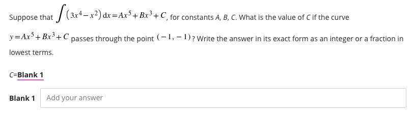 | (3x4-x2) dx =Ax³+ Bx³ + C, for constants A, B, C. What is the value of C if the curve
Suppose that
y=Ax'+ Bx'+ C passes through the point (-1, – 1)? Write the answer in its exact form as an integer or a fraction in
lowest terms.
C=Blank 1
Blank 1
Add your answer
