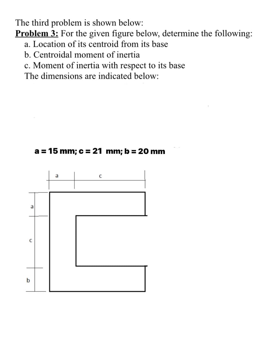 The third problem is shown below:
Problem 3: For the given figure below, determine the following:
a. Location of its centroid from its base
b. Centroidal moment of inertia
c. Moment of inertia with respect to its base
The dimensions are indicated below:
a = 15 mm;c= 21 mm; b = 20 mm
a
C
a
b
