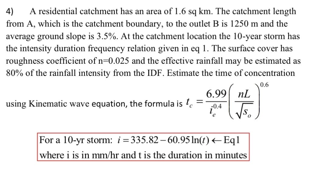 A residential catchment has an area of 1.6 sq km. The catchment length
from A, which is the catchment boundary, to the outlet B is 1250 m and the
average ground slope is 3.5%. At the catchment location the 10-year storm has
the intensity duration frequency relation given in eq 1. The surface cover has
roughness coefficient of n=0.025 and the effective rainfall may be estimated as
80% of the rainfall intensity from the IDF. Estimate the time of concentration
4)
0.6
6.99 nL
using Kinematic wave equation, the formula is l.
:0.4
e
For a 10-yr storm: i=335.82– 60.95 In(t) <– Eq1
where i is in mm/hr and t is the duration in minutes
