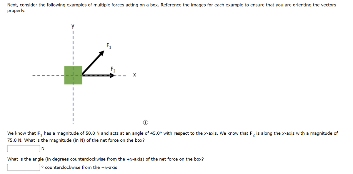 Next, consider the following examples of multiple forces acting on a box. Reference the images for each example to ensure that you are orienting the vectors
properly.
F₁
F₂
i
We know that F₁ has a magnitude of 50.0 N and acts at an angle of 45.0° with respect to the x-axis. We know that F₂ is along the x-axis with a magnitude of
75.0 N. What is the magnitude (in N) of the net force on the box?
N
What is the angle (in degrees counterclockwise from the +x-axis) of the net force on the box?
° counterclockwise from the +x-axis