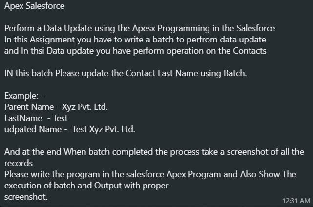 Apex Salesforce
Perform a Data Update using the Apesx Programming in the Salesforce
In this Assignment you have to write a batch to perfrom data update
and In thsi Data update you have perform operation on the Contacts
IN this batch Please update the Contact Last Name using Batch.
Example: -
Parent Name - Xyz Pvt. Ltd.
LastName - Test
udpated Name - Test Xyz Pvt. Ltd.
And at the end When batch completed the process take a screenshot of all the
records
Please write the program in the salesforce Apex Program and Also Show The
execution of batch and Output with proper
screenshot.
12:31 AM
