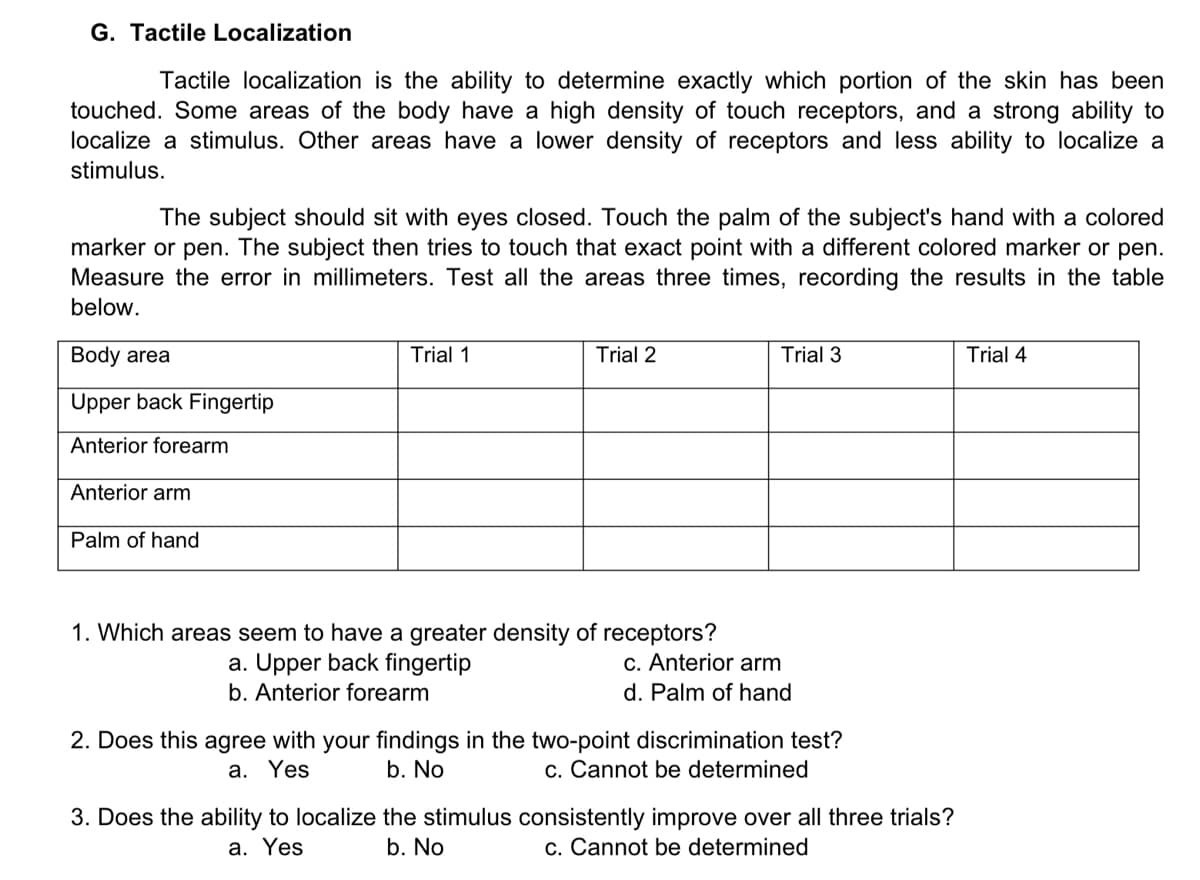 G. Tactile Localization
Tactile localization is the ability to determine exactly which portion of the skin has been
touched. Some areas of the body have a high density of touch receptors, and a strong ability to
localize a stimulus. Other areas have a lower density of receptors and less ability to localize a
stimulus.
The subject should sit with eyes closed. Touch the palm of the subject's hand with a colored
marker or pen. The subject then tries to touch that exact point with a different colored marker or pen.
Measure the error in millimeters. Test all the areas three times, recording the results in the table
below.
Body area
Trial 1
Trial 2
Trial 3
Trial 4
Upper back Fingertip
Anterior forearm
Anterior arm
Palm of hand
1. Which areas seem to have a greater density of receptors?
a. Upper back fingertip
c. Anterior arm
b. Anterior forearm
d. Palm of hand
2. Does this agree with your findings in the two-point discrimination test?
a. Yes
b. No
c. Cannot be determined
3. Does the ability to localize the stimulus consistently improve over all three trials?
a. Yes
b. No
c. Cannot be determined