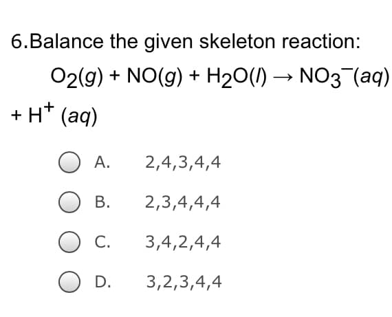6.Balance the given skeleton reaction:
O2(g) + NO(g) + H₂O(l) → NO3¯(aq)
+ H+ (aq)
2,4,3,4,4
2,3,4,4,4
3,4,2,4,4
3,2,3,4,4
A.
B.
C.
D.