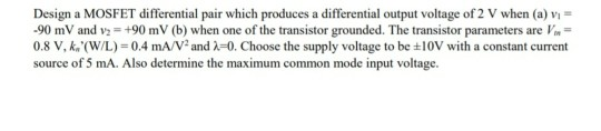 Design a MOSFET differential pair which produces a differential output voltage of 2 V when (a) vị
-90 mV and v: = +90 mV (b) when one of the transistor grounded. The transistor parameters are Vm=
0.8 V, k. (W/L) = 0.4 mA/V and A=0. Choose the supply voltage to be +10V with a constant current
source of 5 mA. Also determine the maximum common mode input voltage.
