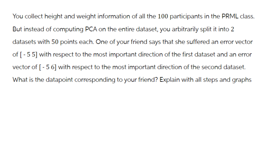 You collect height and weight information of all the 100 participants in the PRML class.
But instead of computing PCA on the entire dataset, you arbitrarily split it into 2
datasets with 50 points each. One of your friend says that she suffered an error vector
of [-55] with respect to the most important direction of the first dataset and an error
vector of [-56] with respect to the most important direction of the second dataset.
What is the datapoint corresponding to your friend? Explain with all steps and graphs