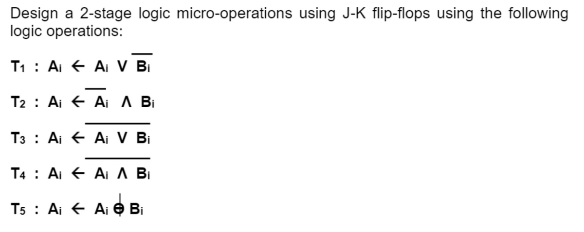 Design a 2-stage logic micro-operations using J-K flip-flops using the following
logic operations:
T₁ Ai Ai V Bi
T2 Ai Ai A Bi
T3 Ai Ai V Bi
T4 Ai Ai A Bi
T5 Ai Ai → Bi