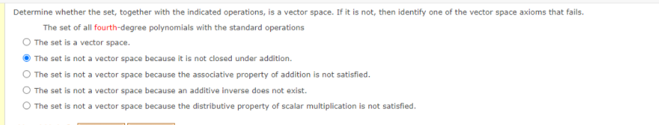 Determine whether the set, together with the indicated operations, is a vector space. If it is not, then identify one of the vector space axioms that fails.
The set of all fourth-degree polynomials with the standard operations
O The set is a vector space.
O The set is not a vector space because it is not closed under addition.
O The set is not a vector space because the associative property of addition is not satisfied.
O The set is not a vector space because an additive inverse does not exist.
O The set is not a vector space because the distributive property of scalar multiplication is not satisfied.
