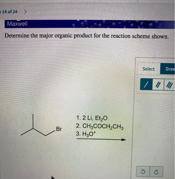 14 of 24
>
Maxwell
Determine the major organic product for the reaction scheme shown.
人
Br
1.2 Li, Et₂O
2. CH3COCH2CH3
3. H3O+
Select
Draw
/
5
c