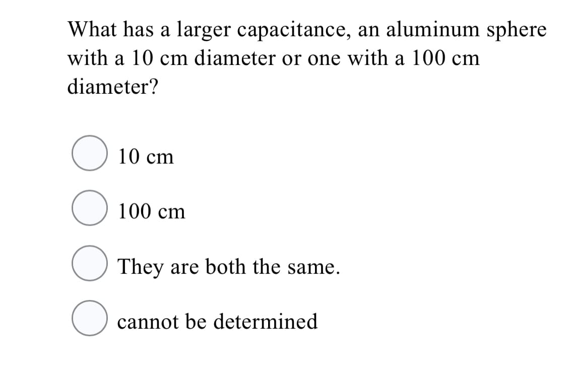 What has a larger capacitance, an aluminum sphere
with a 10 cm diameter or one with a 100 cm
diameter?
10 cm
100 cm
They are both the same.
cannot be determined
