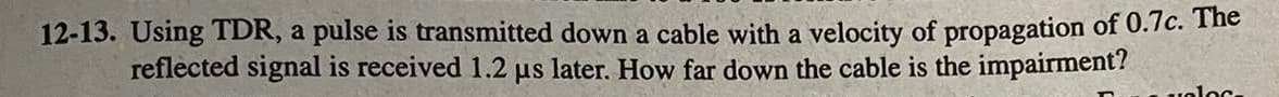 12-13. Using TDR, a pulse is transmitted down a cable with a velocity of propagation of 0.7c. The
reflected signal is received 1.2 µs later. How far down the cable is the impairment?
valos-