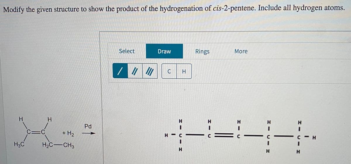 Modify the given structure to show the product of the hydrogenation of cis-2-pentene. Include all hydrogen atoms.
Select
Draw
Rings
More
C
H.
H.
H
H.
H
H.
H.
Pd
3D
3D
C=C
+ H2
H -
3D
H3C
H2C-CH3
H.
H
H.
