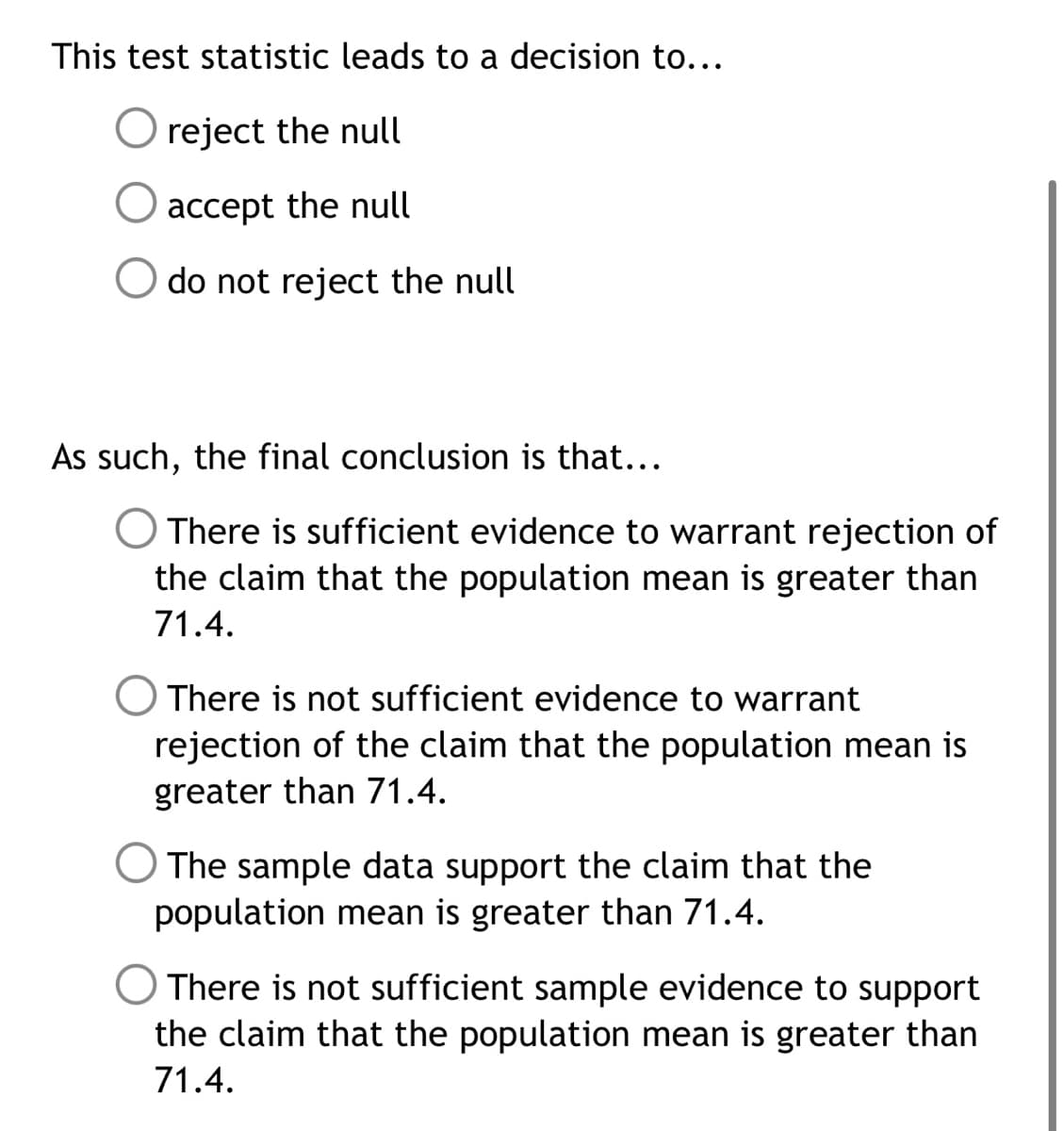 This test statistic leads to a decision to...
O reject the null
accept the null
do not reject the null
As such, the final conclusion is that...
O There is sufficient evidence to warrant rejection of
the claim that the population mean is greater than
71.4.
O There is not sufficient evidence to warrant
rejection of the claim that the population mean is
greater than 71.4.
O The sample data support the claim that the
population mean is greater than 71.4.
O There is not sufficient sample evidence to support
the claim that the population mean is greater than
71.4.
