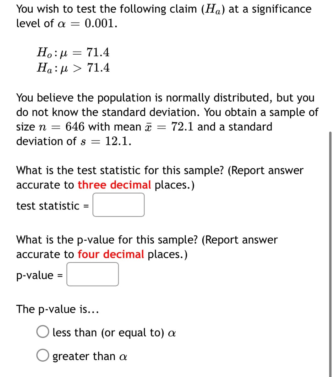 You wish to test the following claim (Ha) at a significance
level of a =
0.001.
Ho:µ = 71.4
Ha: µ > 71.4
You believe the population is normally distributed, but you
do not know the standard deviation. You obtain a sample of
size n =
646 with mean a
72.1 and a standard
deviation of s =
12.1.
What is the test statistic for this sample? (Report answer
accurate to three decimal places.)
test statistic
What is the p-value for this sample? (Report answer
accurate to four decimal places.)
p-value =
The p-value is...
less than (or equal to) a
O greater than a
