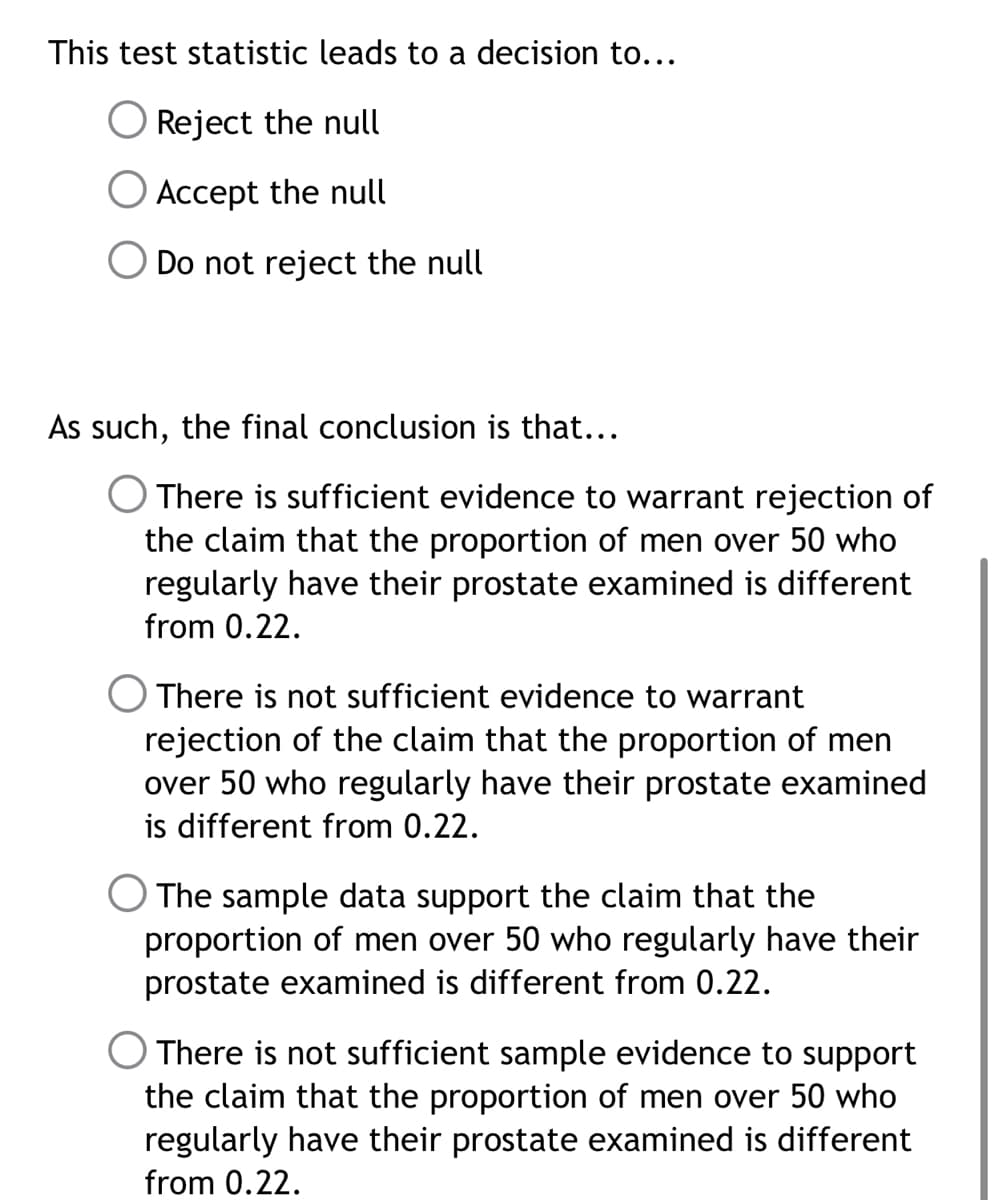 This test statistic leads to a decision to...
Reject the null
O Accept the null
O Do not reject the null
As such, the final conclusion is that...
There is sufficient evidence to warrant rejection of
the claim that the proportion of men over 50 who
regularly have their prostate examined is different
from 0.22.
There is not sufficient evidence to warrant
rejection of the claim that the proportion of men
over 50 who regularly have their prostate examined
is different from 0.22.
O The sample data support the claim that the
proportion of men over 50 who regularly have their
prostate examined is different from 0.22.
There is not sufficient sample evidence to support
the claim that the proportion of men over 50 who
regularly have their prostate examined is different
from 0.22.
