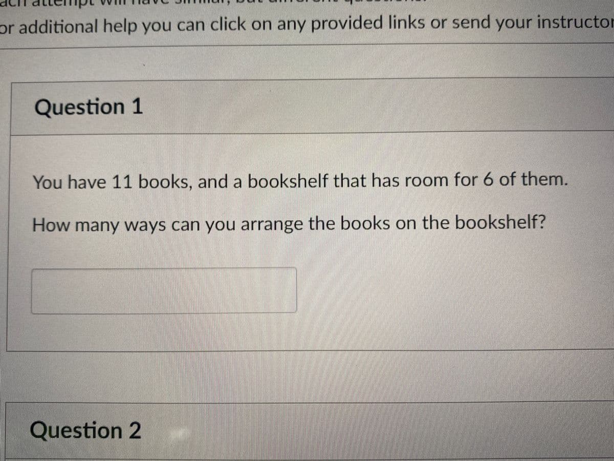 or additional help you can click on any provided links or send your instructor
Question 1
You have 11 books, and a bookshelf that has room for 6 of them.
How many ways can you arrange the books on the bookshelf?
Question 2