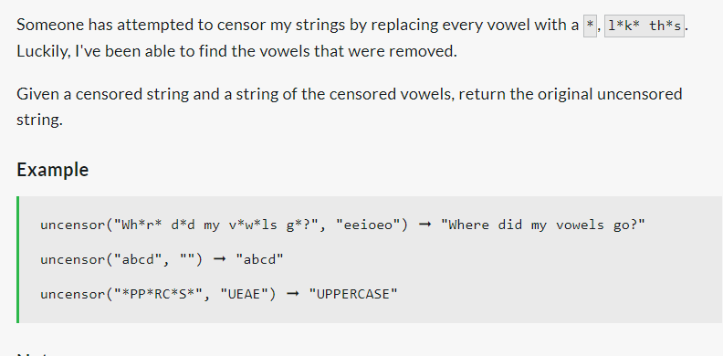 Someone has attempted to censor my strings by replacing every vowel with a *, 1*k* th*s.
Luckily, I've been able to find the vowels that were removed.
Given a censored string and a string of the censored vowels, return the original uncensored
string.
Example
uncensor ("Wh*r* d*d my v*w*ls g*?", "eeioeo") → "Where did my vowels go?"
uncensor ("abcd", "") -
uncensor ("*PP*RC*S*", "UEAE") → "UPPERCASE"
→ "abcd"