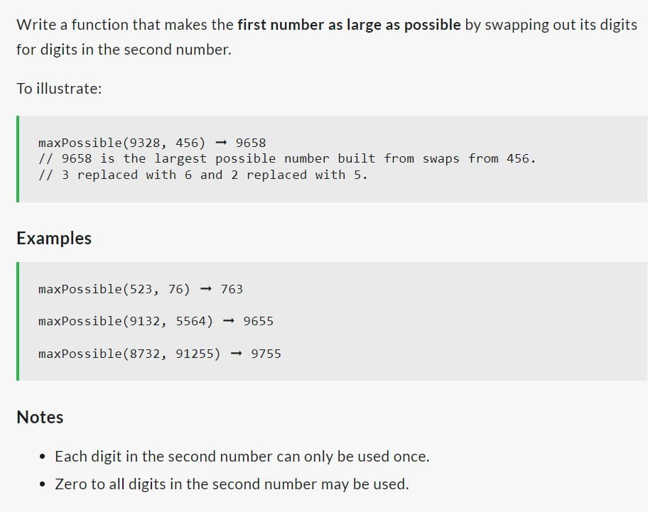 Write a function that makes the first number as large as possible by swapping out its digits
for digits in the second number.
To illustrate:
maxPossible (9328, 456)→ 9658
// 9658 is the largest possible number built from swaps from 456.
// 3 replaced with 6 and 2 replaced with 5.
Examples
maxPossible (523, 76) 763
maxPossible (9132, 5564) → 9655
maxPossible (8732, 91255) → 9755
Notes
• Each digit in the second number can only be used once.
Zero to all digits in the second number may be used.