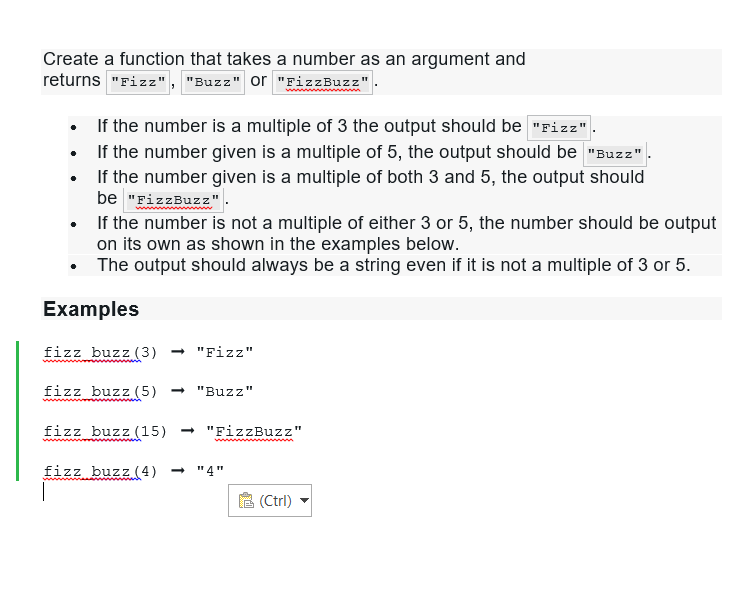 Create a function that takes a number as an argument and
returns "Fizz", "Buzz" or "FizzBuzz"
If the number is a multiple of 3 the output should be "Fizz"
• If the number given is a multiple of 5, the output should be "Buzz"
If the number given is a multiple of both 3 and 5, the output should
be "FizzBuzz"
●
•
If the number is not a multiple of either 3 or 5, the number should be output
on its own as shown in the examples below.
•
The output should always be a string even if it is not a multiple of 3 or 5.
Examples
fizz buzz (3) → "Fizz"
fizz buzz (5) → "Buzz"
fizz buzz (15) ➡ "FizzBuzz"
fizz buzz (4) <-> "4"
(Ctrl)