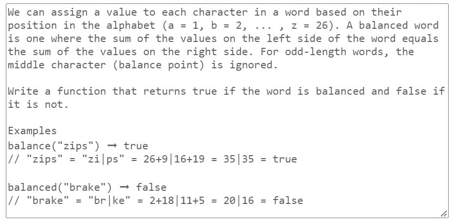 We can assign a value to each character in a word based on their
position in the alphabet (a = 1, b = 2, ..., z = 26). A balanced word
is one where the sum of the values on the left side of the word equals
the sum of the values on the right side. For odd-length words, the
middle character (balance point) is ignored.
Write a function that returns true if the word is balanced and false if
it is not.
Examples
balance("zips") → true
// "zips" = "zi|ps"
"zips" = 26+9 | 16+19
= 35 35 = true
balanced ("brake") → false
// "brake" = "br|ke" = 2+18 11+5 = 2016 = false
li