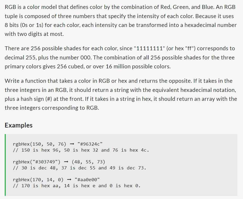 RGB is a color model that defines color by the combination of Red, Green, and Blue. An RGB
tuple is composed of three numbers that specify the intensity of each color. Because it uses
8 bits (0s or 1s) for each color, each intensity can be transformed into a hexadecimal number
with two digits at most.
There are 256 possible shades for each color, since "11111111" (or hex "ff") corresponds to
decimal 255, plus the number 000. The combination of all 256 possible shades for the three
primary colors gives 256 cubed, or over 16 million possible colors.
Write a function that takes a color in RGB or hex and returns the opposite. If it takes in the
three integers in an RGB, it should return a string with the equivalent hexadecimal notation,
plus a hash sign (#) at the front. If it takes in a string in hex, it should return an array with the
three integers corresponding to RGB.
Examples
rgbHex (150, 50, 76) "#96324c"
// 150 is hex 96, 50 is hex 32 and 76 is hex 4c.
-
rgbHex("#303749") → (48, 55, 73)
// 30 is dec 48, 37 is dec 55 and 49 is dec 73.
rgbHex (170, 14, 0) → "#aa0e00"
// 170 is hex aa, 14 is hex e and 0 is hex 0.