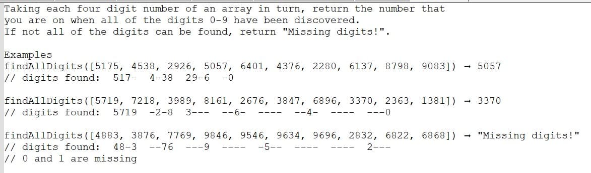 Taking each four digit number of an array in turn, return the number that
you are on when all of the digits 0-9 have been discovered.
If not all of the digits can be found, return "Missing digits!".
Examples
findAllDigits ([5175, 4538, 2926, 5057, 6401, 4376, 2280, 6137, 8798, 9083])
// digits found: 517- 4-38 29-6-0
findAllDigits ([5719, 7218, 3989, 8161, 2676, 3847, 6896, 3370, 2363, 1381])
// digits found: 5719 -2-8 3--- --6-
--4-
---0
5057
→ 3370
findAllDigits ([4883, 3876, 7769, 9846, 9546, 9634, 9696, 2832, 6822, 6868]) "Missing digits!"
// digits found:
-5--
2---
48-3-76 ---9
// 0 and 1 are missing