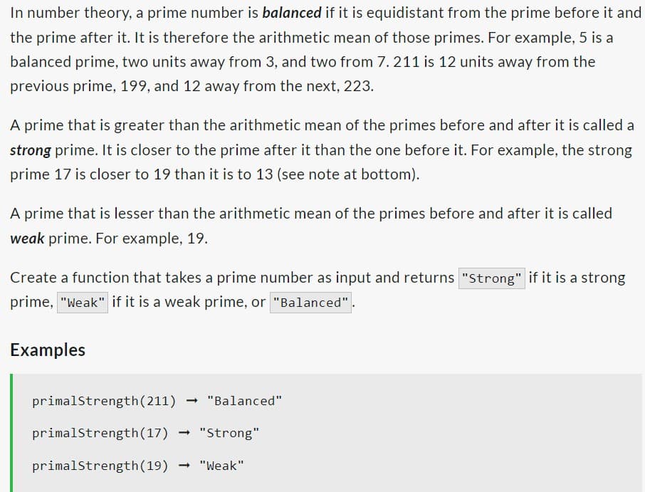 In number theory, a prime number is balanced if it is equidistant from the prime before it and
the prime after it. It is therefore the arithmetic mean of those primes. For example, 5 is a
balanced prime, two units away from 3, and two from 7.211 is 12 units away from the
previous prime, 199, and 12 away from the next, 223.
A prime that is greater than the arithmetic mean of the primes before and after it is called a
strong prime. It is closer to the prime after it than the one before it. For example, the strong
prime 17 is closer to 19 than it is to 13 (see note at bottom).
A prime that is lesser than the arithmetic mean of the primes before and after it is called
weak prime. For example, 19.
Create a function that takes a prime number as input and returns "Strong" if it is a strong
prime, "weak" if it is a weak prime, or "Balanced"
Examples
primalStrength (211)
primalStrength (17)
primalStrength (19) → "Weak"
"Balanced"
- "Strong"